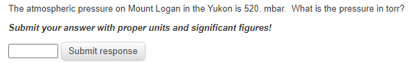 The atmospheric pressure on Mount Logan in the Yukon is 520. mbar. What is the pressure in torr?
Submit
your answer with proper units and significant figures!
Submit response
