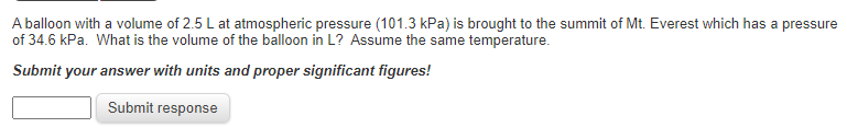 A balloon with a volume of 2.5 L at atmospheric pressure (101.3 kPa) is brought to the summit of Mt. Everest which has a pressure
of 34.6 kPa. What is the volume of the balloon in L? Assume the same temperature.
Submit your answer with units and proper significant figures!
Submit response
