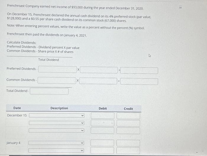 Frenchroast Company earned net income of $93,000 during the year ended December 31, 2020.
On December 15, Frenchroast declared the annual cash dividend on its 4% preferred stock (par value,
$128,000) and a $0.55 per share cash dividend on its common stock (67,000) shares.
Note: When entering percent values, write the value as a percent without the percent (96) symbol.
Frenchroast then paid the dividends on January 4, 2021.
Calculate Dividends:
Preferred Dividends - Dividend percent X par value
Common Dividends - Share price X # of shares
Total Dividend
Preferred Dividends-
Common Dividends
Total Dividend
Date
December 15
January 4
Description
X
Debit
Credit