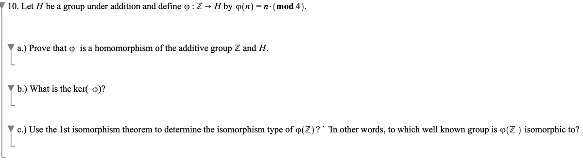 10. Let H be a group under addition and define q : Z → H by q(n) = n · (mod 4).
a.) Prove that is a homomorphism of the additive group Z and H.
b.) What is the ker(p)?
c.) Use the 1st isomorphism theorem to determine the isomorphism type of q(Z) ? ` `In other words, to which well known group is o(Z) isomorphic to?