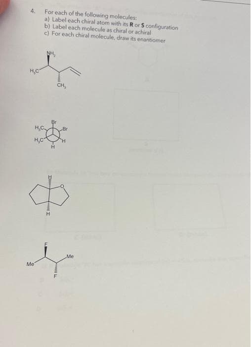 4. For each of the following molecules:
H₂C
H₂C
Me
a) Label each chiral atom with its R or S configuration
b) Label each molecule as chiral or achiral
c) For each chiral molecule, draw its enantiomer
NH₂
H
RICE
H
CH,
Br
H
Me