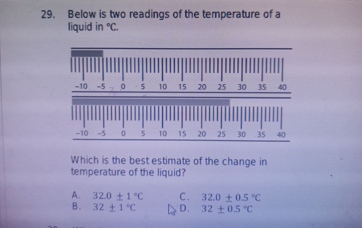 29. Below is two readings of the temperature of a
liquid in °C.
1.
30 35 40
-10 -5
0 5
10 15
I|||||
-10 -5 0 5 10
15
20
25
30
35
40
Which is the best estimate of the change in
temperature of the liquid?
A. 32.0 ±1°C
B. 32 ±1°C
C. 32.0 0.5 °C
D. 32 +0.5°C
25
20
