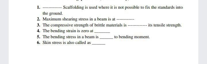 Scaffolding is used where it is not possible to fix the standards into
1.
the ground.
2. Maximum shearing stress in a beam is at
3. The compressive strength of brittle materials is
4. The bending strain is zero at.
5. The bending stress in a beam is .
6. Skin stress is also called as.
- its tensile strength.
to bending moment.
