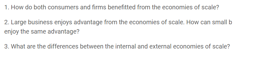 1. How do both consumers and firms benefitted from the economies of scale?
2. Large business enjoys advantage from the economies of scale. How can small b
enjoy the same advantage?
3. What are the differences between the internal and external economies of scale?