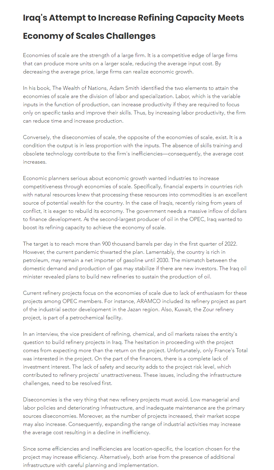 Iraq's Attempt to Increase Refining Capacity Meets
Economy of Scales Challenges
Economies of scale are the strength of a large firm. It is a competitive edge of large firms
that can produce more units on a larger scale, reducing the average input cost. By
decreasing the average price, large firms can realize economic growth.
In his book, The Wealth of Nations, Adam Smith identified the two elements to attain the
economies of scale are the division of labor and specialization. Labor, which is the variable
inputs in the function of production, can increase productivity if they are required to focus
only on specific tasks and improve their skills. Thus, by increasing labor productivity, the firm
can reduce time and increase production.
Conversely, the diseconomies of scale, the opposite of the economies of scale, exist. It is a
condition the output is in less proportion with the inputs. The absence of skills training and
obsolete technology contribute to the firm's inefficiencies-consequently, the average cost
increases.
Economic planners serious about economic growth wanted industries to increase
competitiveness through economies of scale. Specifically, financial experts in countries rich
with natural resources knew that processing these resources into commodities is an excellent
source of potential wealth for the country. In the case of Iraqis, recently rising from years of
conflict, it is eager to rebuild its economy. The government needs a massive inflow of dollars
to finance development. As the second-largest producer of oil in the OPEC, Iraq wanted to
boost its refining capacity to achieve the economy of scale.
The target is to reach more than 900 thousand barrels per day in the first quarter of 2022.
However, the current pandemic thwarted the plan. Lamentably, the country is rich in
petroleum, may remain a net importer of gasoline until 2030. The mismatch between the
domestic demand and production of gas may stabilize if there are new investors. The Iraq oil
minister revealed plans to build new refineries to sustain the production of oil.
Current refinery projects focus on the economies of scale due to lack of enthusiasm for these
projects among OPEC members. For instance, ARAMCO included its refinery project as part
of the industrial sector development in the Jazan region. Also, Kuwait, the Zour refinery
project, is part of a petrochemical facility.
In an interview, the vice president of refining, chemical, and oil markets raises the entity's
question to build refinery projects in Iraq. The hesitation in proceeding with the project
comes from expecting more than the return on the project. Unfortunately, only France's Total
was interested in the project. On the part of the financers, there is a complete lack of
investment interest. The lack of safety and security adds to the project risk level, which
contributed to refinery projects' unattractiveness. These issues, including the infrastructure
challenges, need to be resolved first.
Diseconomies is the very thing that new refinery projects must avoid. Low managerial and
labor policies and deteriorating infrastructure, and inadequate maintenance are the primary
sources diseconomies. Moreover, as the number of projects increased, their market scope
may also increase. Consequently, expanding the range of industrial activities may increase
the average cost resulting in a decline in inefficiency.
Since some efficiencies and inefficiencies are location-specific, the location chosen for the
project may increase efficiency. Alternatively, both arise from the presence of additional
infrastructure with careful planning and implementation.
