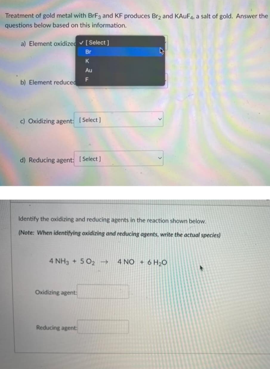 Treatment of gold metal with BrF3 and KF produces Br2 and KAUF4, a salt of gold. Answer the
questions below based on this information.
a) Element oxidized✓ [Select]
Br
K
Au
F
b) Element reduced
c) Oxidizing agent: [Select]
d) Reducing agent: [Select]
Identify the oxidizing and reducing agents in the reaction shown below.
(Note: When identifying oxidizing and reducing agents, write the actual species)
4 NH3 + 5O2 → 4 NO + 6H₂O
Oxidizing agent:
Reducing agent: