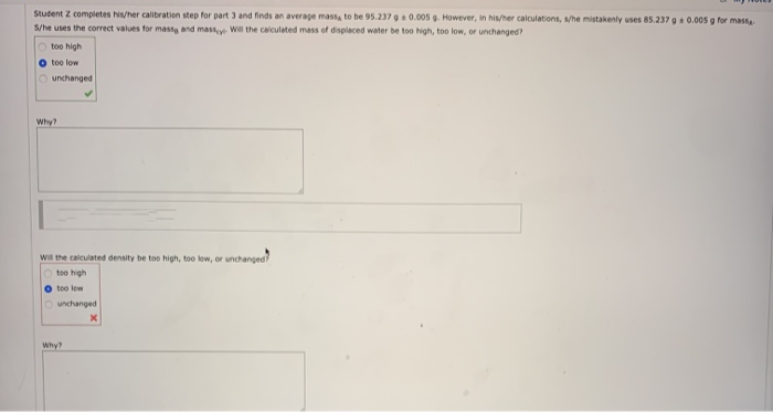 Student Z completes his/her calibration step for part 3 and finds an average mass, to be 95.237 g a 0.005 g. However, in his/her calculations, s/he mistakenly uses 85.237 g 0.005 g for mass
S/he uses the correct values for massa and massey Will the calculated mass of displaced water be too high, too low, or unchanged?
Otoo high
too low
Ounchanged
Why?
Will the calculated density be too high, too low, or unchanged?
Otoo high
O too low
unchanged
X
Why?