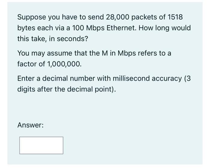 Suppose you have to send 28,000 packets of 1518
bytes each via a 100 Mbps Ethernet. How long would
this take, in seconds?
You may assume that the M in Mbps refers to a
factor of 1,000,000.
Enter a decimal number with millisecond accuracy (3
digits after the decimal point).
Answer: