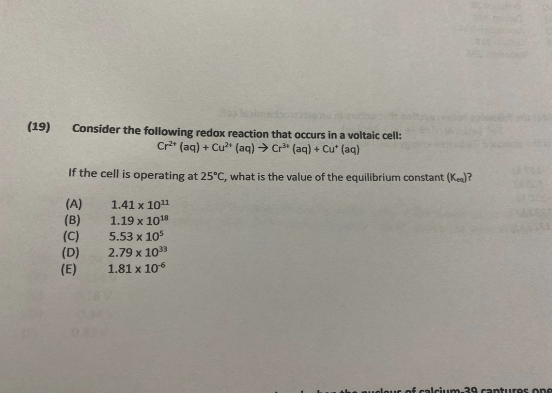 (19)
sa len
Consider the following redox reaction that occurs in a voltaic cell:
Cr2+ (aq) + Cu²+ (aq) → Cr³+ (aq) + Cu+ (aq)
If the cell is operating at 25°C, what is the value of the equilibrium constant (Kea)?
(A)
1.41 x 10¹¹
(B)
1.19 x 1018
(C)
5.53 x 105
(D)
2.79 x 1033
(E)
1.81 x 10-6
11020
ucleus of calcium-39 captures one