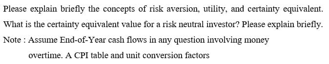 Please explain briefly the concepts of risk aversion, utility, and certainty equivalent.
What is the certainty equivalent value for a risk neutral investor? Please explain briefly.
Note: Assume End-of-Year cash flows in any question involving money
overtime. A CPI table and unit conversion factors