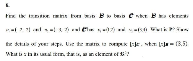 6.
Find the transition matrix from basis B to basis when B has elements
u₁ = (-2,-2) and u₂ = (-3,-2) and Chas v₁ = (1,2) and v₂ =(3,4). What is P? Show
the details of your steps. Use the matrix to compute [x]e, when [x]B= (3,5).
What is x in its usual form, that is, as an element of R²?