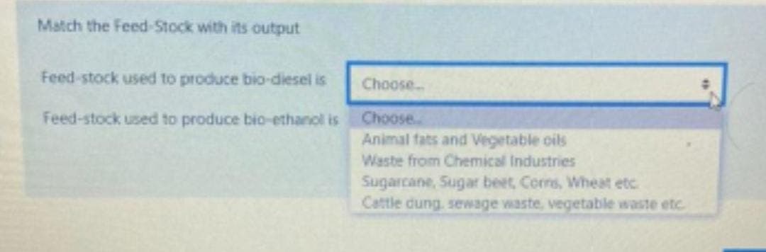 Match the Feed-Stock with its output
Feed-stock used to produce bio-diesel is
Choose.
Feed-stock used to produce bio-ethanol is
Choose..
Animal fats and Vegetable oils
Waste from Chemical Industries
Sugarcane, Sugar beet, Corrs, Wheat etc
Cattle dung, sewage waste, vegetable waste etc.
