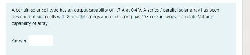 A certain solar cell type has an output capability of 1.7 A at 0.4 V. A series/ parallel solar array has been
designed of such cells with 8 parallel strings and each string has 153 cells in series. Calculate Voltage
capability of array.
Answer:
