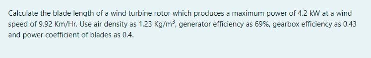 Calculate the blade length of a wind turbine rotor which produces a maximum power of 4.2 kW at a wind
speed of 9.92 Km/Hr. Use air density as 1.23 Kg/m?, generator efficiency as 69%, gearbox efficiency as 0.43
and power coefficient of blades as 0.4.
