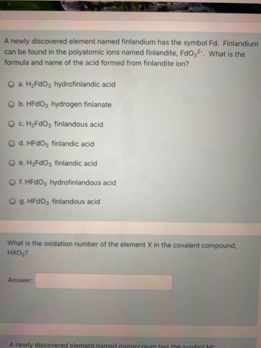 A newly discovered element named finlandium has the symbol Fd. Finlandium
can be found in the polyatomic ions named finlandite, FdO32-. What is the
formula and name of the acid formed from finlandite ion?
O a. H2FDO3 hydrofinlandic acid
O b. HFDO3 hydrogen finlanate
O c. H,FdO3 finlandous acid
O d. HFDO3 finlandic acid
O e. H2FDO3 finlandic acid
f. HFDO3 hydrofinlandous acid
O g. HFDO3 finlandous acid
What is the oxidation number of the element X in the covalent compound,
HXO2?
Answer:
A newly discovered element named moroccoium has the symbol Mc
