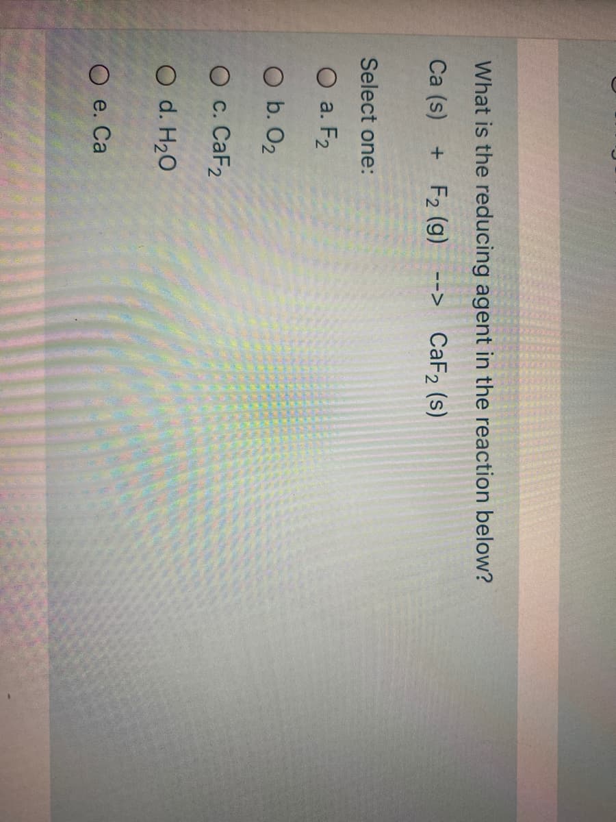 What is the reducing agent in the reaction below?
Ca (s)
+ F2 (g)
CaF2 (s)
-->
Select one:
O a. F2
O b. O2
О с. CaF2
O d. H20
O e. Ca
