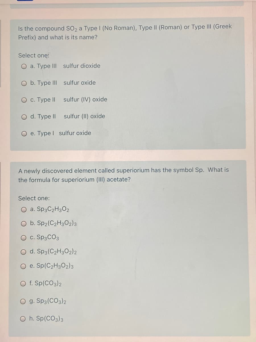 Is the compound SO2 a Type (No Roman), Type II (Roman) or Type III (Greek
Prefix) and what is its name?
Select one:
O a. Type III sulfur dioxide
O b. Type III sulfur oxide
О с. Туре II
sulfur (IV) oxide
O d. Type II
sulfur (II) oxide
O e. Type I sulfur oxide
A newly discovered element called superiorium has the symbol Sp. What is
the formula for superiorium (III) acetate?
Select one:
O a. SP3C2H3O2
O b. Sp2(C2H3O2)3
O c. SP3CO3
O d. Sp3(C2H3O2)2
O e. Sp(C2H3O2)3
O f. Sp(CO3)2
O g. Sp3(CO3)2
O h. Sp(CO3)3
