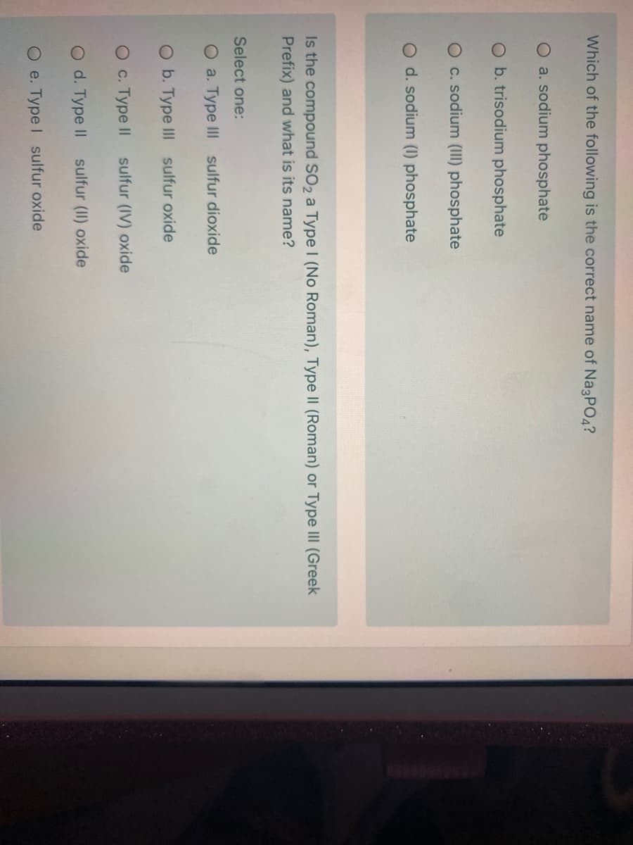 Which of the following is the correct name of Na3PO4?
O a. sodium phosphate
O b. trisodium phosphate
O c. sodium (III) phosphate
O d. sodium (1) phosphate
Is the compound SO2 a TypeI (No Roman), Type II (Roman) or Type II (Greek
Prefix) and what is its name?
Select one:
O a. Type III sulfur dioxide
O b. Type III sulfur oxide
О с. Туре II
sulfur (IV) oxide
O d. Type II sulfur (II) oxide
O e. Type I sulfur oxide
