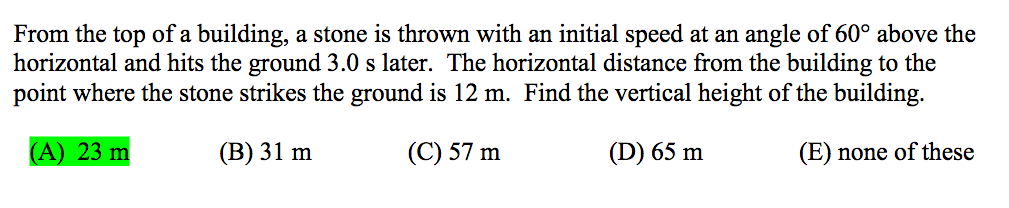 From the top of a building, a stone is thrown with an initial speed at an angle of 60° above the
horizontal and hits the ground 3.0 s later. The horizontal distance from the building to the
point where the stone strikes the ground is 12 m. Find the vertical height of the building.
(А) 23 m
(В) 31 m
(C) 57 m
(D) 65 m
(E) none of these
