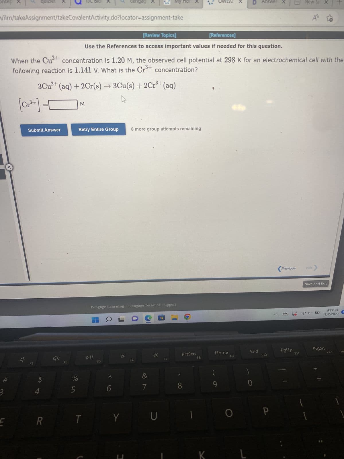 oricep X
3
/ilrn/takeAssignment/takeCovalentActivity.do?locator-assignment-take
E
Submit Answer
F3
3+
3Cu²+ (aq) + 2Cr(s) → 3Cu(s) + 2Cr³+ (aq)
$
4
R
(1)
[Review Topics]
[References]
Use the References to access important values if needed for this question.
When the Cu²+ concentration is 1.20 M, the observed cell potential at 298 K for an electrochemical cell with the
following reaction is 1.141 v. What is the Cr³+ concentration?
F4
%
5
M
Retry Entire Group
T
DII
F5
Cengage Learning Cengage Technical Support
OL
6
cengag
O
Y
C
I
My
8 more group attempts remaining
F6
&
7
U
F7
x
PrtScn
8
F8
Home
9
F9
D Answer
O
End
0
F10
P
Previous
PgUp
New ta X
F11
A
Next
Save and Exit
PgDn
x
+
9:27 PM
12/2/2022
F12