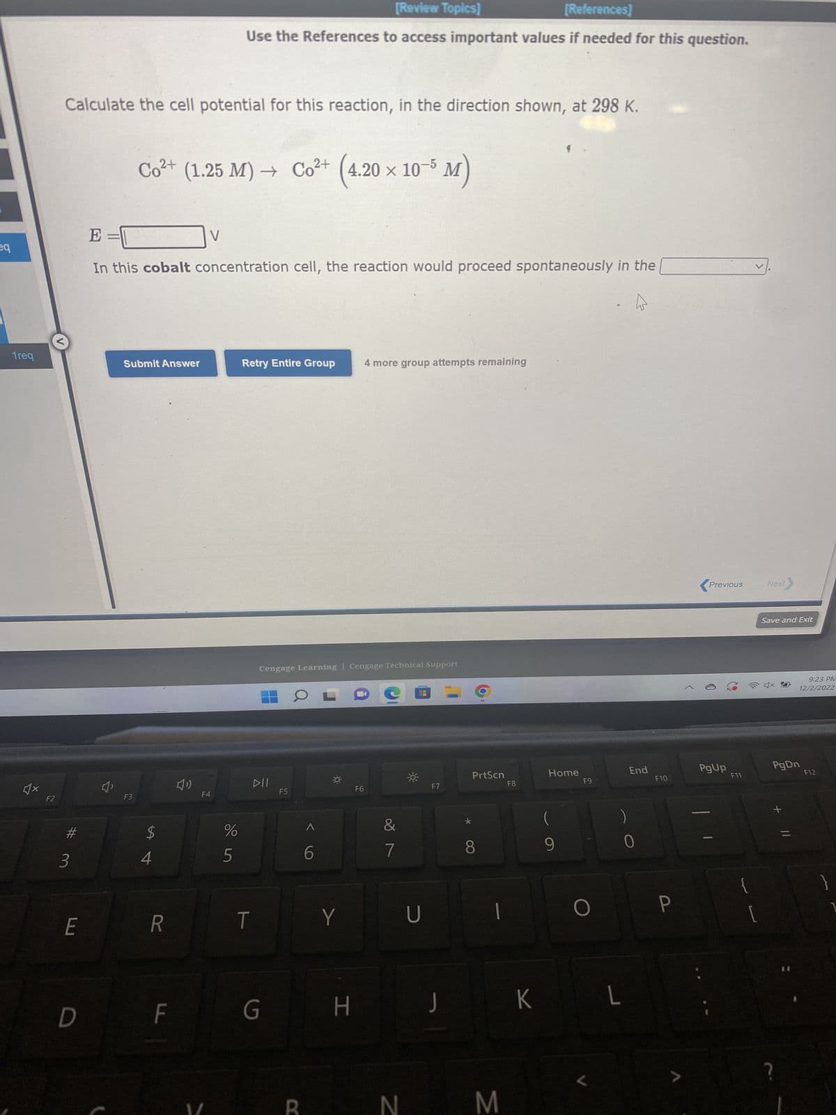 eq
1req
F2
Calculate the cell potential for this reaction, in the direction shown, at 298 K.
#
3
E
D
4,
X
Co²+ (1.25 M)→ Co²+ (4.20 × 10-5 M)
E=
In this cobalt concentration cell, the reaction would proceed spontaneously in the
Submit Answer
F3
4
R
F
V
(1)
[Review Topics]
[References]
Use the References to access important values if needed for this question.
F4
%
5
Retry Entire Group
T
Cengage Learning Cengage Technical Support
DII
G
F5
B
A
6
Y
H
4 more group attempts remaining
F6
&
7
N
-*
U
F7
J
*
PrtScn
8
1
M
F8
K
Home
F9
O
L
L
End
0
F10
P
<
Previous
PgUp
F11
[
Next
Save and Exit
PgDn
+
9:23 PM
12/2/2022
?
F12
}