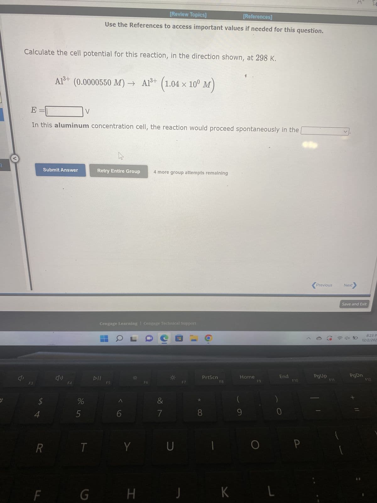 Calculate the cell potential for this reaction, in the direction shown, at 298 K.
F3
E =
In this aluminum concentration cell, the reaction would proceed spontaneously in the
$
4
Submit Answer
R
F
A1³+ (0.0000550 M) → A1³+ (1.04 × 10⁰ M)
F4
%
V
un do
[Review Topics]
[References]
Use the References to access important values if needed for this question.
T
G
Retry Entire Group
DII
Cengage Learning Cengage Technical Support
F5
-0-
Y
H
4 more group attempts remaining
F6
&
7
U
F7
=
OO
PrtScn
1
F8
K
Home
9
F9
O
L
End
F10
P
<
Previous
PgUp
F11
{
Next
Save and Exit
4x
8:23 P
12/2/202
PgDn
**
F12