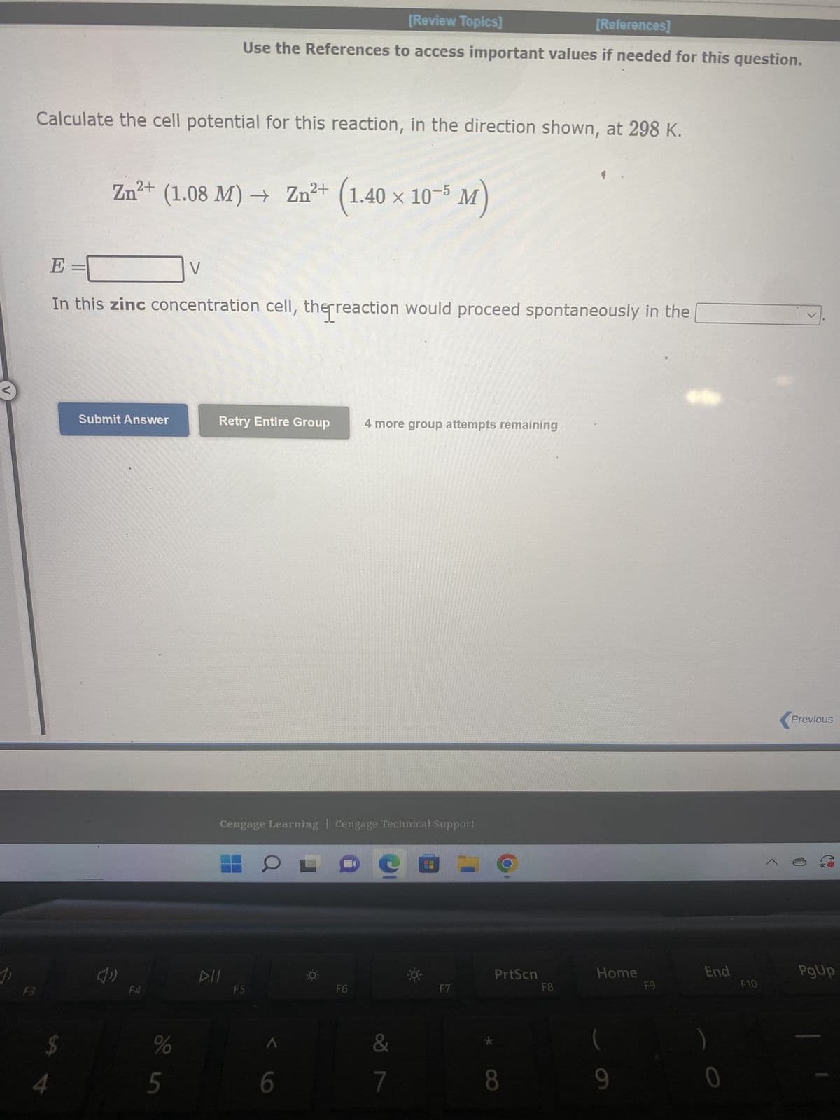 Calculate the cell potential for this reaction, in the direction shown, at 298 K.
F3
E =
In this aluminum concentration cell, the reaction would proceed spontaneously in the
$
4
Submit Answer
R
F
A1³+ (0.0000550 M) → A1³+ (1.04 × 10⁰ M)
F4
%
V
un do
[Review Topics]
[References]
Use the References to access important values if needed for this question.
T
G
Retry Entire Group
DII
Cengage Learning Cengage Technical Support
F5
-0-
Y
H
4 more group attempts remaining
F6
&
7
U
F7
=
OO
PrtScn
1
F8
K
Home
9
F9
O
L
End
F10
P
<
Previous
PgUp
F11
{
Next
Save and Exit
4x
8:23 P
12/2/202
PgDn
**
F12