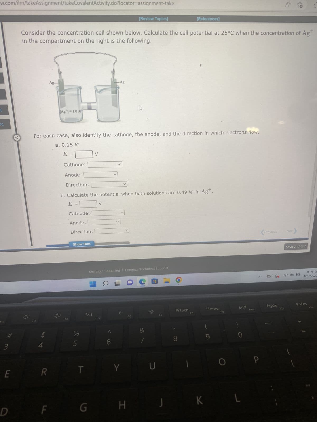 www.com/ilrn/takeAssignment/takeCovalentActivity.do?locator=assignment-take
eq
F2
#
3
E
D
V
Consider the concentration cell shown below. Calculate the cell potential at 25°C when the concentration of Ag
in the compartment on the right is the following.
F3
$
4
R
Ag-
For each case, also identify the cathode, the anode, and the direction in which electrons flow.
a. 0.15 M
E =
F
(Ag]=1.0 M
Cathode:
Anode:
F4
Cathode:
Anode:
Direction:
b. Calculate the potential when both solutions are 0.49 M in Ag+
E =
Direction:
Show Hint
%
5
T
V
DII
G
V
Ag
Cengage Learning | Cengage Technical Support
F5
OLO
6
[Review Topics]
Y
H
F6
7
☀
U
F7
J
*
[References]
PrtScn
8
F8
Home
(
K
9
F9
O
End
L
F10
P
Previous
PgUp
F11
Next
Save and Exit
4x
8:29 PM
12/2/2022
PgDn
F12