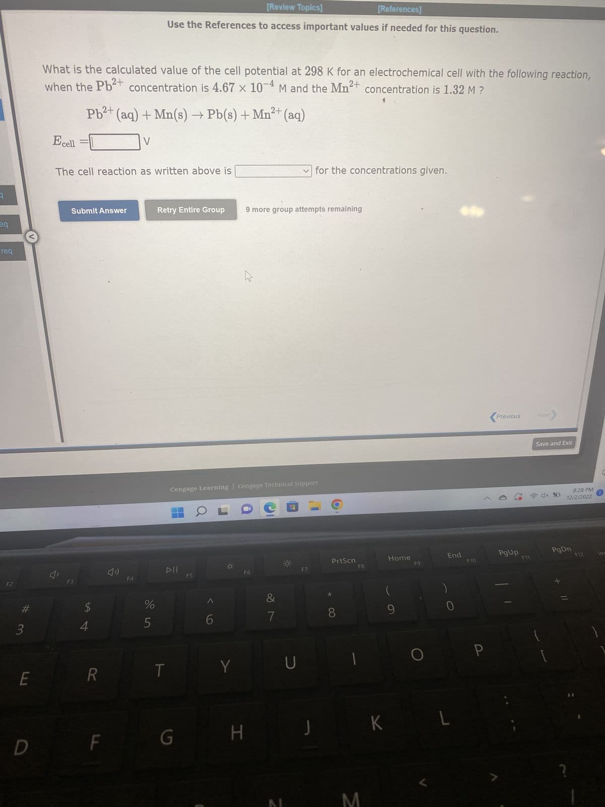 eq
Preq
1req
F2
#
3
LU
E
D
What is the calculated value of the cell potential at 298 K for an electrochemical cell with the following reaction,
when the Pb²+ concentration is 8.54 x 10-4 M and the Mg2+ concentration is 1.23 M ?
Ecell
F3
The cell reaction as written above is
Submit Answer
$
SA 4
2+
Pb²+ (aq) + Mg(s) → Pb(s) + Mg²+ (aq)
R
F
V
V
F4
%
References]
Use the References to access important values if needed for this question.
стор
T
Retry Entire Group
G
DII
Cengage Learning Cengage Technical Support
F5
OL
Y
H
F6
9 more group attempts remaining
&
7
U
✓for the concentrations given.
F7
J
OO
PrtScn
BN M
F8
K
Home
F9
L
End
F10
Previous
PgUp
F11
Next
Save and Exit
4x10
PgDn
8:28 PM
12/2/2022
F12
1
Ins
{