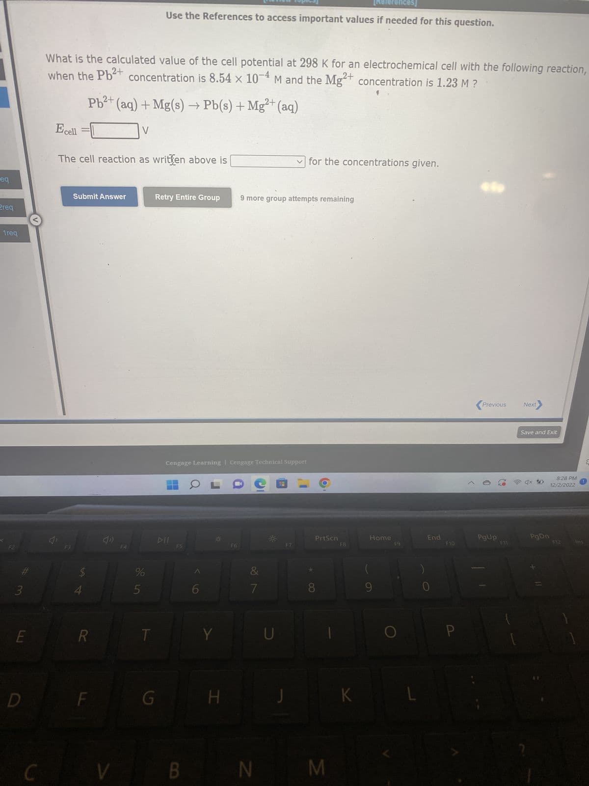 eq
Preq
1req
F2
#
3
LU
E
D
What is the calculated value of the cell potential at 298 K for an electrochemical cell with the following reaction,
when the Pb²+ concentration is 8.54 x 10-4 M and the Mg2+ concentration is 1.23 M ?
Ecell
F3
The cell reaction as written above is
Submit Answer
$
SA 4
2+
Pb²+ (aq) + Mg(s) → Pb(s) + Mg²+ (aq)
R
F
V
V
F4
%
References]
Use the References to access important values if needed for this question.
стор
T
Retry Entire Group
G
DII
Cengage Learning Cengage Technical Support
F5
OL
Y
H
F6
9 more group attempts remaining
&
7
U
✓for the concentrations given.
F7
J
OO
PrtScn
BN M
F8
K
Home
F9
L
End
F10
Previous
PgUp
F11
Next
Save and Exit
4x10
PgDn
8:28 PM
12/2/2022
F12
1
Ins
{