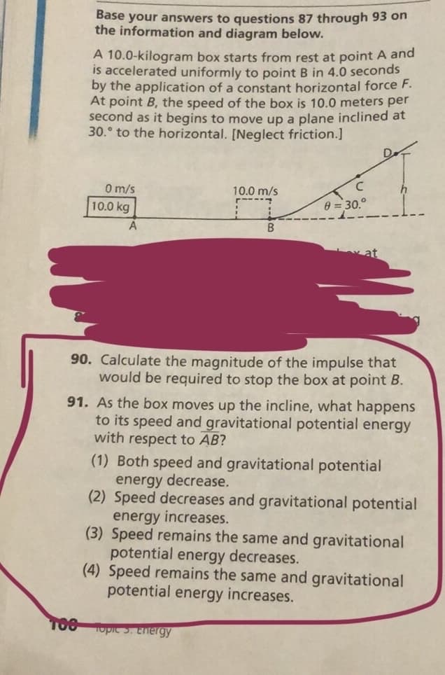 Base your answers to questions 87 through 93 on
the information and diagram below.
A 10.0-kilogram box starts from rest at point A and
is accelerated uniformly to point B in 4.0 seconds
by the application of a constant horizontal force F.
At point B, the speed of the box is 10.0 meters per
second as it begins to move up a plane inclined at
30.° to the horizontal. [Neglect friction.]
D.
O m/s
10.0 m/s
C
h
F-----
10.0 kg
0 = 30.°
90. Calculate the magnitude of the impulse that
would be required to stop the box at point B.
91. As the box moves up the incline, what happens
to its speed and gravitational potential energy
with respect to AB?
(1) Both speed and gravitational potential
energy decrease.
(2) Speed decreases and gravitational potential
energy increases.
(3) Speed remains the same and gravitational
potential energy decreases.
(4) Speed remains the same and gravitational
potential energy increases.
T00
opic 5. Energy
