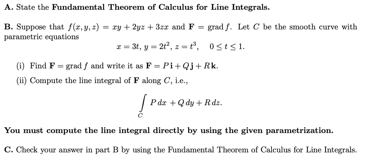 A. State the Fundamental Theorem of Calculus for Line Integrals.
grad f. Let C be the smooth curve with
B. Suppose that f(x,y, z)
parametric equations
— ху + 2уz + 32x and F —
x = 3t, y = 2t2, z = t°, 0<t< 1.
(i) Find F = grad f and write it as F = Pi+Qj+Rk.
(ii) Compute the line integral of F along C, i.e.,
Pах + Qdy + Rdz.
C
You must compute the line integral directly by using the given parametrization.
C. Check your answer in part B by using the Fundamental Theorem of Calculus for Line Integrals.
