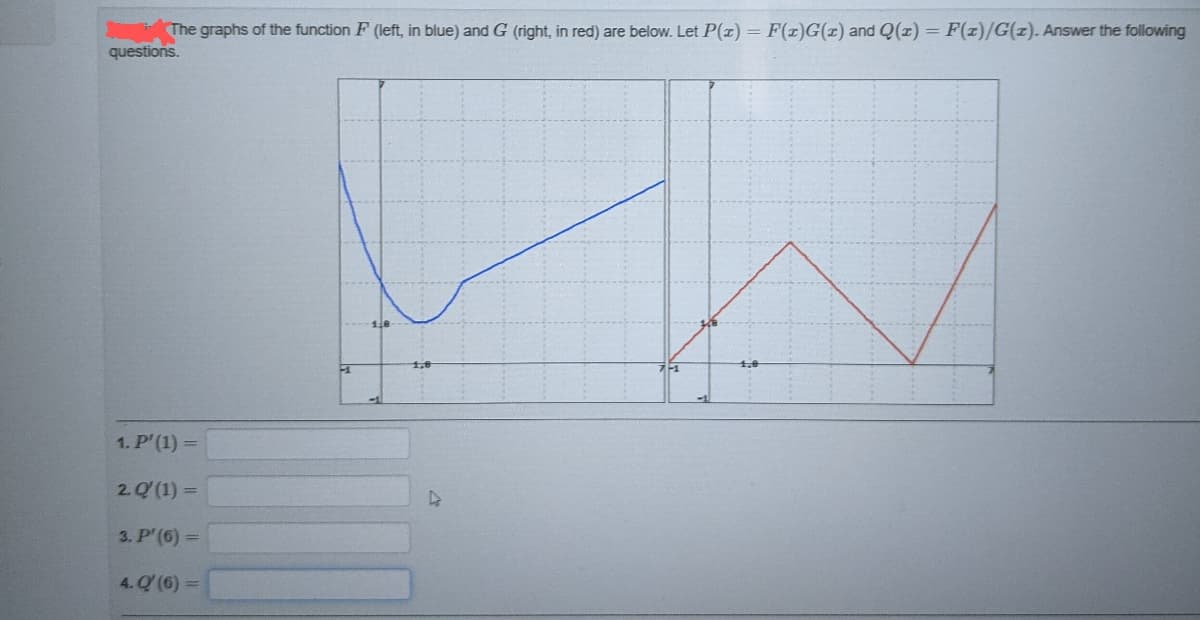 The graphs of the function F (left, in blue) and G (right, in red) are below. Let P(x) = F(z)G(x) and Q(z) = F(x)/G(z). Answer the following
questions.
1. P'(1) =
2. Q' (1) =
3. P' (6) =
4. Q (6) =
