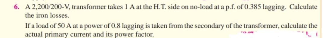 6. A 2,200/200-V, transformer takes 1 A at the H.T. side on no-load at a p.f. of 0.385 lagging. Calculate
the iron losses.
If a load of 50 A at a power of 0.8 lagging is taken from the secondary of the transformer, calculate the
actual primary current and its power factor.
