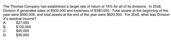 The Thomas Company has established a target rate of return of 15% for all of its divisions. In 20x8,
Division X generated sales of $500,000 and expenses of $380,000. Total assets at the beginning of the
year were $500,000, and total assets at the end of the year were $620,000. For 20x8, what was Division
X's residual income?
A.
B.
C.
D.
$27,000
$120,000
$45,000
$36,000