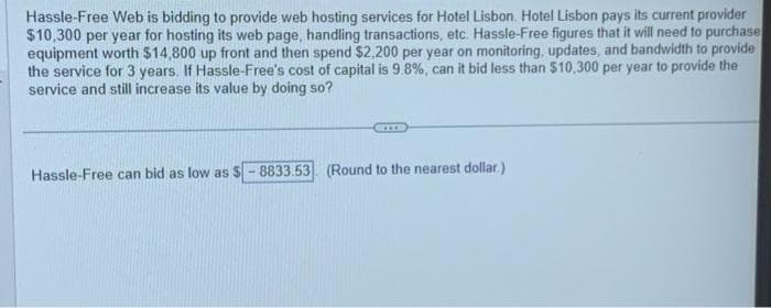 Hassle-Free Web is bidding to provide web hosting services for Hotel Lisbon. Hotel Lisbon pays its current provider
$10,300 per year for hosting its web page, handling transactions, etc. Hassle-Free figures that it will need to purchase
equipment worth $14,800 up front and then spend $2,200 per year on monitoring, updates, and bandwidth to provide
the service for 3 years. If Hassle-Free's cost of capital is 9.8%, can it bid less than $10,300 per year to provide the
service and still increase its value by doing so?
Hassle-Free can bid as low as $-8833.53 (Round to the nearest dollar).