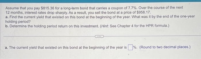 Assume that you pay $815.36 for a long-term bond that carries a coupon of 7.7%. Over the course of the next
12 months, interest rates drop sharply. As a result, you sell the bond at a price of $958.17.
a. Find the current yield that existed on this bond at the beginning of the year. What was it by the end of the one-year
holding period?
b. Determine the holding period return on this investment. (Hint: See Chapter 4 for the HPR formula.)
...
a. The current yield that existed on this bond at the beginning of the year is %. (Round to two decimal places.)