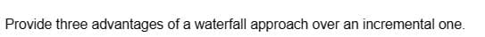 Provide three advantages of a waterfall approach over an incremental one.