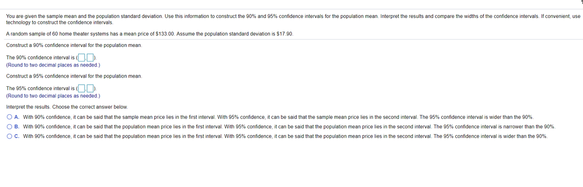 You are given the sample mean and the population standard deviation. Use this information to construct the 90% and 95% confidence intervals for the population mean. Interpret the results and compare the widths of the confidence intervals. If convenient, use
technology to construct the confidence intervals.
A random sample of 60 home theater systems has a mean price of $133.00. Assume the population standard deviation is $17.90.
Construct a 90% confidence interval for the population mean.
The 90% confidence interval is ( |).
(Round to two decimal places as needed.)
Construct a 95% confidence interval for the population mean.
The 95% confidence interval is ( )
(Round to two decimal places as needed.)
Interpret the results. Choose the correct answer below.
O A. With 90% confidence, it can be said that the sample mean price lies in the first interval. With 95% confidence, it can be said that the sample mean price lies in the second interval. The 95% confidence interval is wider than the 90%.
O B. With 90% confidence, it can be said that the population mean price lies in the first interval. With 95% confidence, it can be said that the population mean price lies in the second interval. The 95% confidence interval is narrower than the 90%.
OC. With 90% confidence, it can be said that the population mean price lies in the first interval. With 95% confidence, it can be said that the population mean price lies in the second interval. The 95% confidence interval is wider than the 90%.
