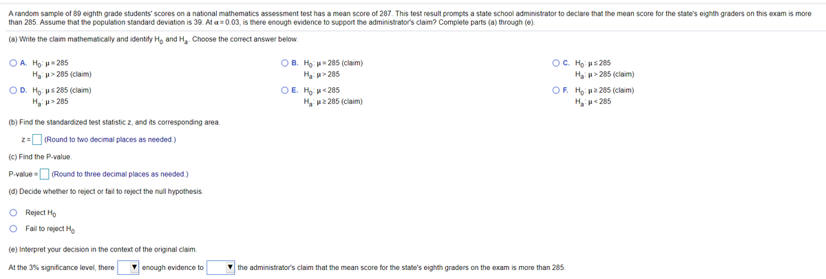 A random sample of 89 eighth grade students' scores on a national mathematics assessment test has a mean score of 287. This test result prompts a state school administrator to declare that the mean score for the state's eighth graders on this exam is more
than 285. Assume that the population standard deviation is 39. At a = 0.03, is there enough evidence to support the administrator's claim? Complete parts (a) through (e).
(a) Write the claim mathematically and identify H, and Ha. Choose the correct answer below.
OC. Ho: µs285
O A. Ho: µ= 285
Ha: µ> 285 (claim)
O B. Ho: H= 285 (claim)
Ha: u> 285
Ha: u> 285 (claim)
Ο Ε. Η : μ< 285
O F. Ho: µ2 285 (claim)
Ο D. H. με 285 (claim)
Ha: u> 285
Ha: u2 285 (claim)
Ha: µ< 285
(b) Find the standardized test statistic z, and its corresponding area.
(Round to two decimal places as needed.)
(c) Find the P-value.
P-value =
(Round to three decimal places as needed.)
(d) Decide whether to reject or fail to reject the null hypothesis.
Reject Ho
Fail to reject Ho
(e) Interpret your decision in the context of the original claim.
At the 3% significance level, there
V enough evidence to
the administrator's claim that the mean score for the state's eighth graders on the exam is more than 285.
