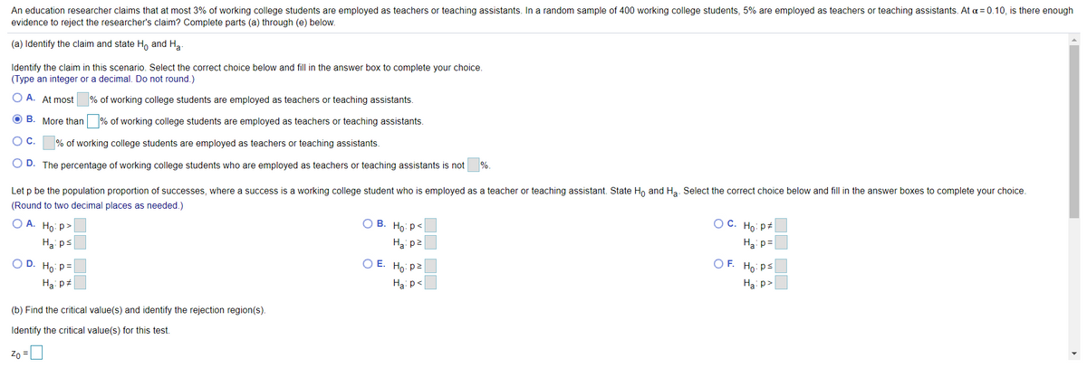 An education researcher claims that at most 3% of working college students are employed as teachers or teaching assistants. In a random sample of 400 working college students, 5% are employed as teachers or teaching assistants. At a = 0.10, is there enough
evidence to reject the researcher's claim? Complete parts (a) through (e) below.
(a) Identify the claim and state H, and Ha
Identify the claim in this scenario. Select the correct choice below and fill in the answer box to complete your choice.
(Type an integer or a decimal. Do not round.)
O A. At most
% of working college students are employed as teachers or teaching assistants.
O B. More than % of working college students are employed as teachers or teaching assistants.
% of working college students are employed as teachers or teaching assistants.
O D. The percentage of working college students who are employed as teachers or teaching assistants is not
%.
Let p be the population proportion of successes, where a success is a working college student who is employed as a teacher or teaching assistant. State H, and Ha. Select the correct choice below and fill in the answer boxes to complete your choice.
(Round to two decimal places as needed.)
ОА. Но р>
О В. Но: р<
O C. Ho: p
Ha: ps
Ha: p2
Hai p=
O D. Ho: p=
O E. Ho: p2
O F. Ho: ps
Ha: p+
Ha: p<
Ha: p>
(b) Find the critical value(s) and identify the rejection region(s).
Identify the critical value(s) for this test.
