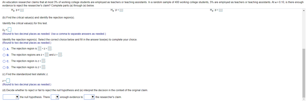 An education researcher claims that at most 3% of working college students are employed as teachers or teaching assistants. In a random sample of 400 working college students, 5% are employed as teachers or teaching assistants. At a = 0.10, is there enough
evidence to reject the researcher's claim? Complete parts (a) through (e) below.
Ha: p
Ha: p<
Ha: p>
(b) Find the critical value(s) and identify the rejection region(s).
Identify the critical value(s) for this test.
Zo
(Round to two decimal places as needed. Use a comma to separate answers as needed.)
Identify the rejection region(s). Select the correct choice below and fill in the answer box(es) to complete your choice.
(Round to two decimal places as needed.)
A. The rejection region is
<z<
B. The rejection regions are z<
and z>
C. The rejection region is z <
D. The rejection region is z>
(c) Find the standardized test statistic z.
z=
(Round to two decimal places as needed.)
(d) Decide whether to reject or fail to reject the null hypothesis and (e) interpret the decision in the context of the original claim.
V the null hypothesis. There
V enough evidence to
V the researcher's claim.
