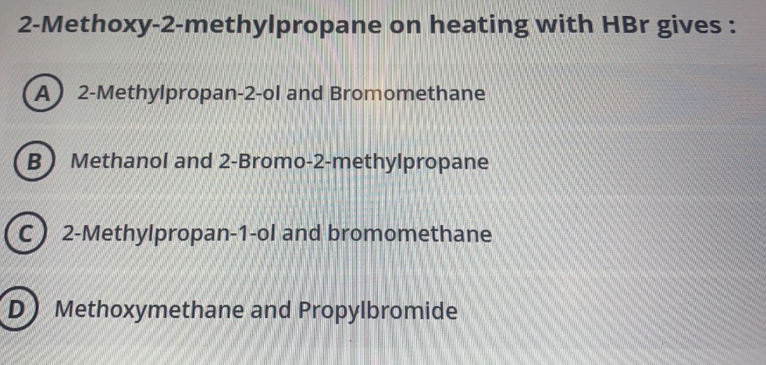 2-Methoxy-2-methylpropane on heating with HBr gives :
A 2-Methylpropan-2-ol and Bromomethane
Methanol and 2-Bromo-2-methylpropane
(C) 2-Methylpropan-1-ol and bromomethane
D Methoxymethane and Propylbromide
