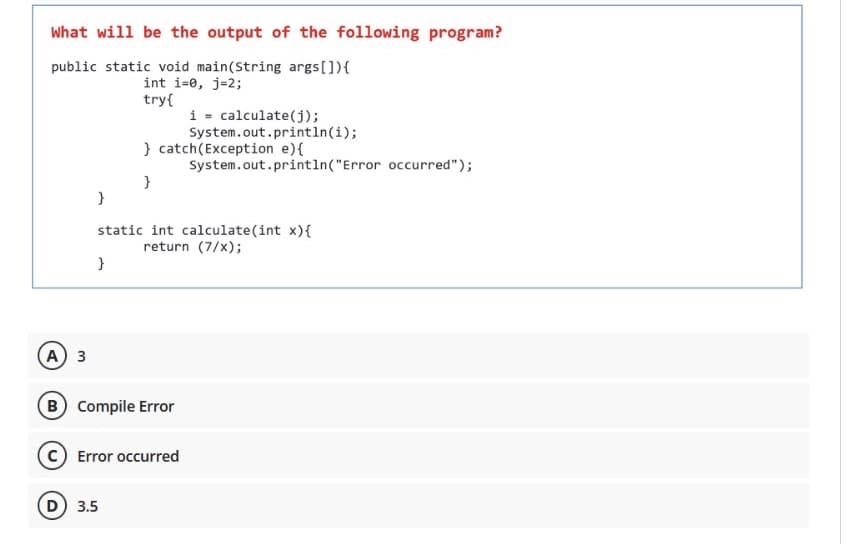 What will be the output of the following program?
public static void main(String args[]){
int i=0, j=2;
try{
i = calculate(j);
System.out.println(i);
} catch(Exception e){
System.out.println("Error occurred");
}
}
static int calculate(int x){
return (7/x);
}
A 3
B Compile Error
C Error occurred
D) 3.5
