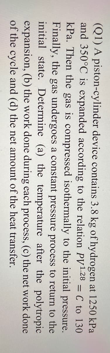(Q1) A piston-cylinder device contains 3.8 kg of hydrogen at 1250 kPa
and 350°C is expanded according to the relation PV1.28 = C to 130
kPa. Then the gas is compressed isothermally to the initial pressure.
Finally, the gas undergoes a constant pressure process to return to the
initial state. Determine (a) the temperature after the polytropic
expansion, (b) the work done during each process, (c) the net work done
of the cycle and (d) the net amount of the heat transfer.
