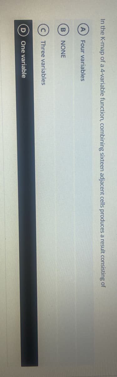 In the K-map of a 4-variable function, combining sixteen adjacent cells produces a result consisting of
A Four variables
B
D
NONE
Three variables
One variable