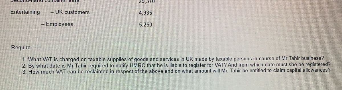 fory
29,370
Entertaining
UK customers
4,935
Employees
5,250
Require
1. What VAT is charged on taxable supplies of goods and services in UK made by taxable persons in course of Mr Tahir business?
2. By what date is Mr Tahir required to notify HMRC that he is liable to register for VAT? And from which date must she be registered?
3. How much VAT can be reclaimed in respect of the above and on what amount will Mr. Tahir be entitled to claim capital allowances?
