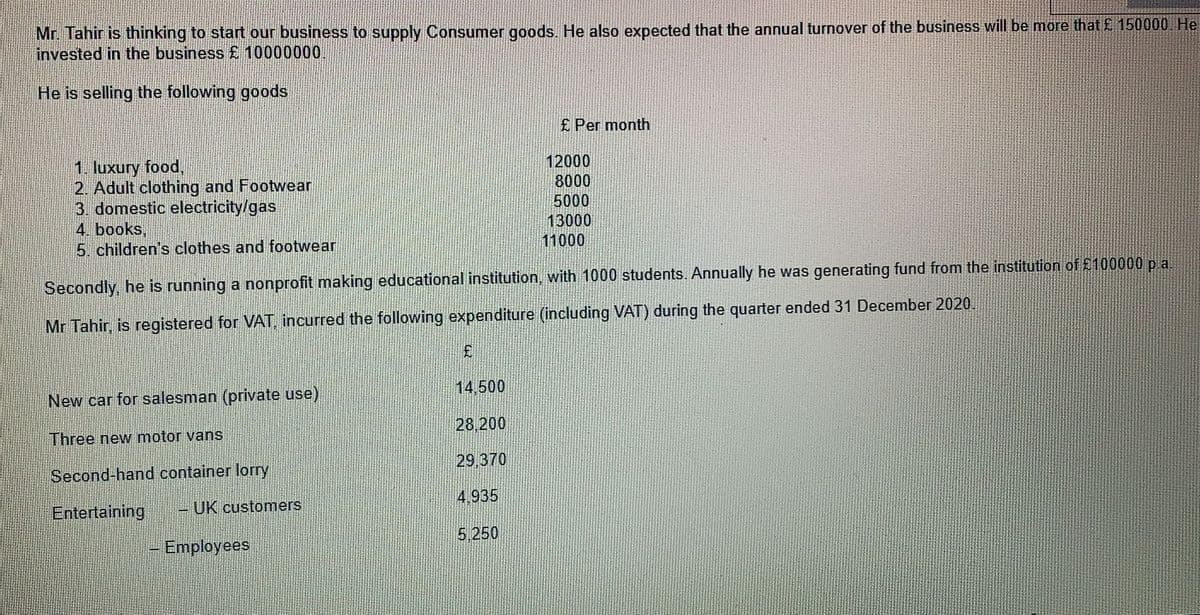 Mr. Tahir is thinking to start our business to supply Consumer goods. He also expected that the annual turnover of the business will be more that £ 150000 He
invested in the business £ 10000000
He is selling the following goods
£ Per month
12000
1. luxury food,
2. Adult clothing and Footwear
3. domestic electricity/gas
4. books,
5. children's clothes and footwear
8000
5000
13000
11000
Secondly, he is running a nonprofit making educational institution, with 1000 students. Annually he was generating fund from the institution of 2100000 p a.
Mr Tahir, is registered for VAT, incurred the following expenditure (including VAT) during the quarter ended 31 December 2020.
14,500
New car for salesman (private use)
28,200
Three new motor vanS
29,370
Second-hand container lorry
4,935
Entertaining
UK customers
5.250
Employees
