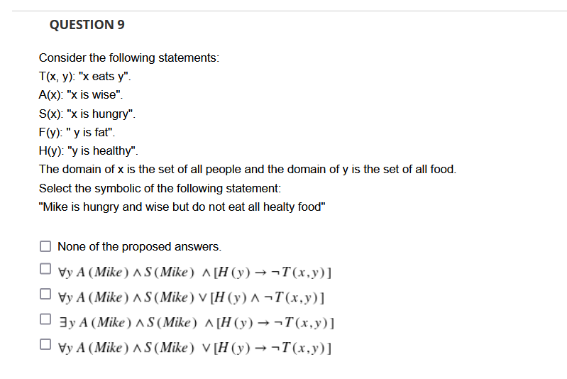 QUESTION 9
Consider the following statements:
Тx, у) "х eats y".
A(x): "x is wise".
S(x): "x is hungry".
F(y): "y is fat".
H(y): "y is healthy".
The domain of x is the set of all people and the domain of y is the set of all food.
Select the symbolic of the following statement:
"Mike is hungry and wise but do not eat all healty food"
None of the proposed answers.
Vy A (Mike) ^ S (Mike) ^ [H (y) →¬T(x,y)]
O vy A (Mike) S (Mike) V [H (y) ^ ¬T(x,y)]
O 3y A (Mike) A S (Mike) ^ [H (y) → ¬T(x,y)]
O vy A (Mike ) AS (Mike) V [H (y) → ¬T(x,y)]
