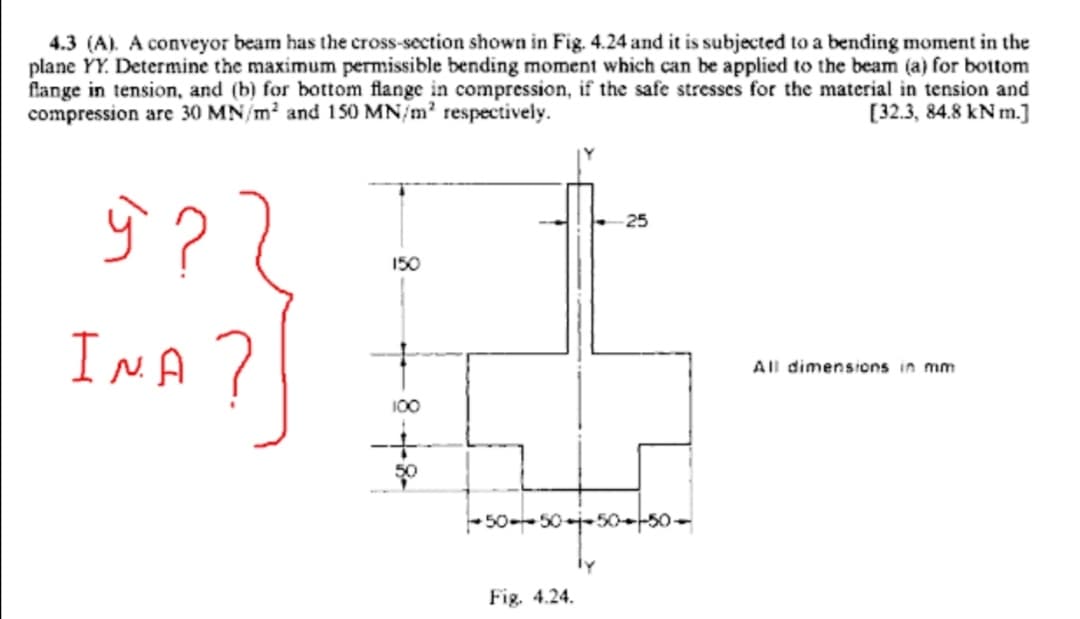 4.3 (A). A conveyor beam has the cross-section shown in Fig. 4.24 and it is subjected to a bending moment in the
plane YY. Determine the maximum permissible bending moment which can be applied to the beam (a) for bottom
flange in tension, and (b) for bottom flange in compression, if the safe stresses for the material in tension and
compression are 30 MN/m2 and 150 MN/m? respectively.
[32.3, 84.8 kN m.]
ŷ ?
25
150
InA ?
All dimensions in mm
100
-50--50-j-50-50-
Fig. 4.24.
